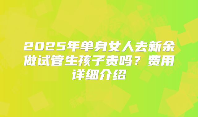 2025年单身女人去新余做试管生孩子贵吗?费用详细介绍