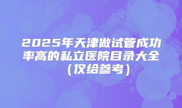 2025年天津做试管成功率高的私立医院目录大全(仅给参考)