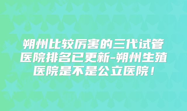 朔州比较厉害的三代试管医院排名已更新-朔州生殖医院是不是公立医院！