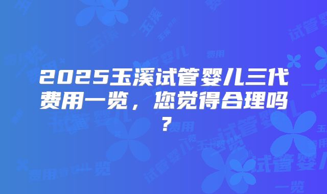 2025玉溪试管婴儿三代费用一览,您觉得合理吗?