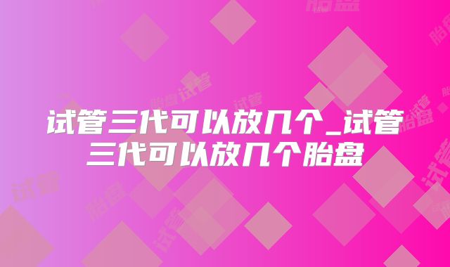试管三代可以放几个_试管三代可以放几个胎盘
