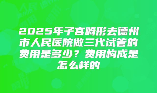 2025年子宫畸形去德州市人民医院做三代试管的费用是多少?费用构成是怎么样的