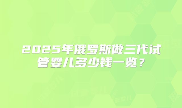 2025年俄罗斯做三代试管婴儿多少钱一览？