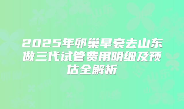 2025年卵巢早衰去山东做三代试管费用明细及预估全解析