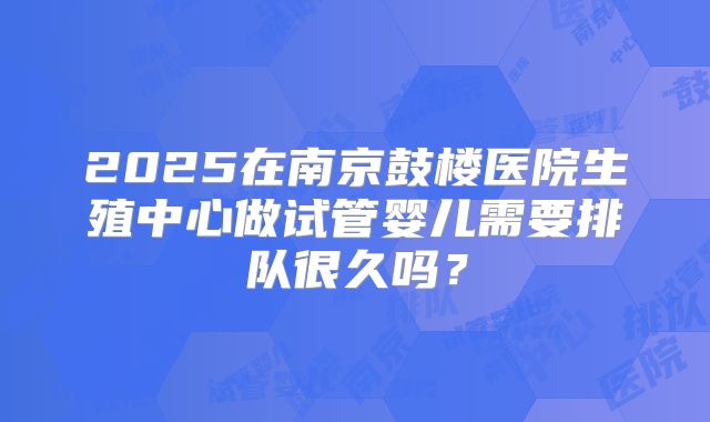 2025在南京鼓楼医院生殖中心做试管婴儿需要排队很久吗？