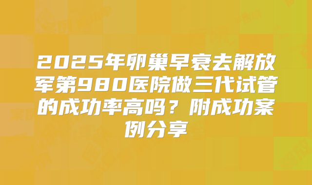 2025年卵巢早衰去解放军第980医院做三代试管的成功率高吗?附成功案例分享