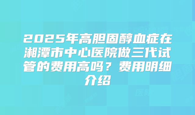 2025年高胆固醇血症在湘潭市中心医院做三代试管的费用高吗？费用明细介绍
