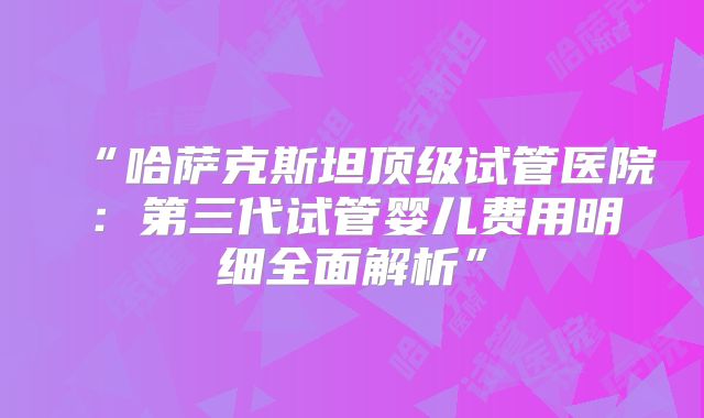 “哈萨克斯坦顶级试管医院：第三代试管婴儿费用明细全面解析”