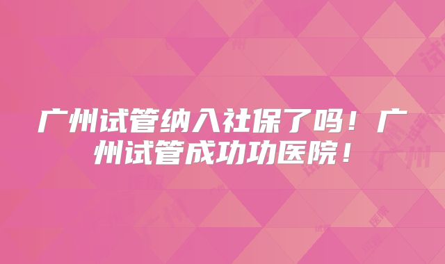 广州试管纳入社保了吗！广州试管成功功医院！