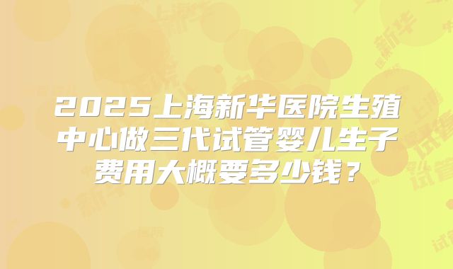 2025上海新华医院生殖中心做三代试管婴儿生子费用大概要多少钱？