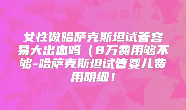 女性做哈萨克斯坦试管容易大出血吗（8万费用够不够-哈萨克斯坦试管婴儿费用明细！