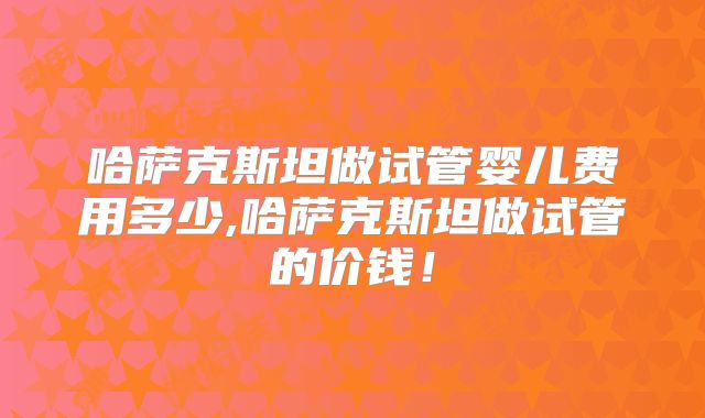 哈萨克斯坦做试管婴儿费用多少,哈萨克斯坦做试管的价钱！