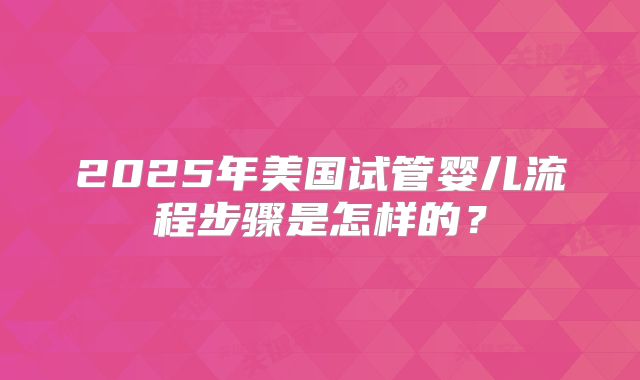 2025年美国试管婴儿流程步骤是怎样的？