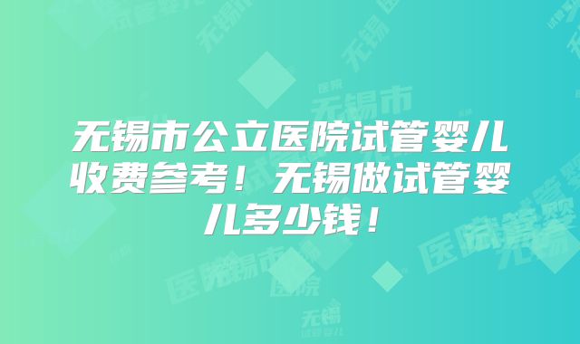 无锡市公立医院试管婴儿收费参考！无锡做试管婴儿多少钱！