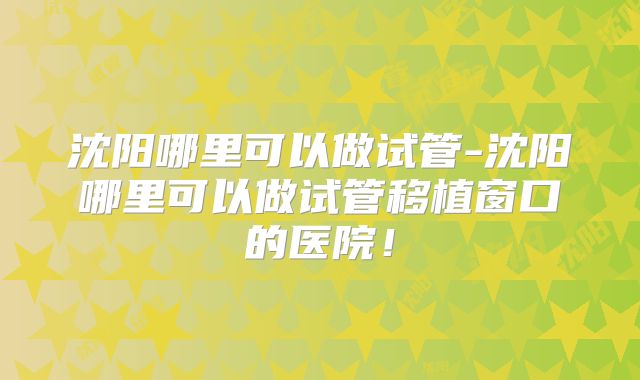 沈阳哪里可以做试管-沈阳哪里可以做试管移植窗口的医院！