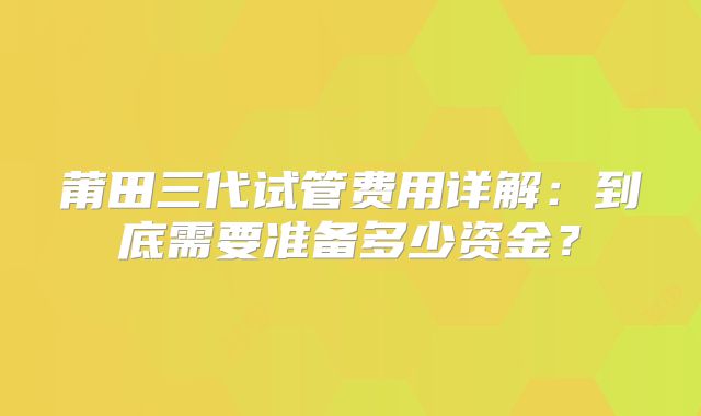 莆田三代试管费用详解：到底需要准备多少资金？