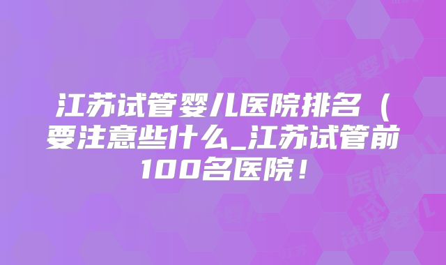 江苏试管婴儿医院排名（要注意些什么_江苏试管前100名医院！