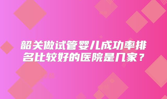 韶关做试管婴儿成功率排名比较好的医院是几家？