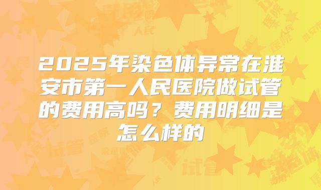 2025年染色体异常在淮安市第一人民医院做试管的费用高吗?费用明细是怎么样的