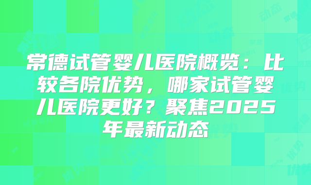 常德试管婴儿医院概览:比较各院优势,哪家试管婴儿医院更好?聚焦2025年最新动态
