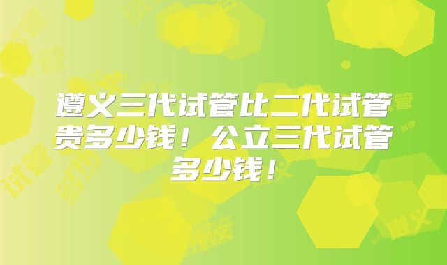 遵义三代试管比二代试管贵多少钱！公立三代试管多少钱！