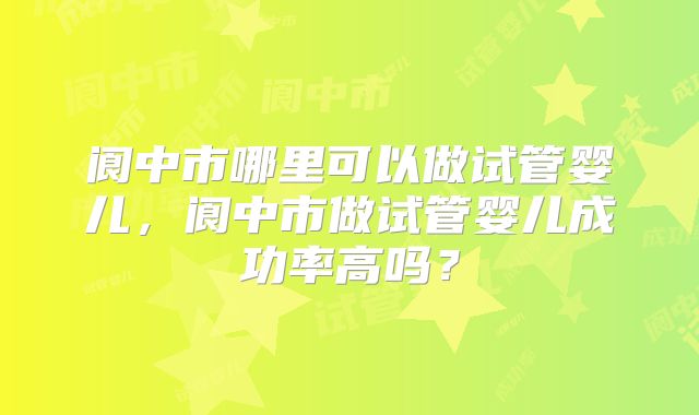 阆中市哪里可以做试管婴儿,阆中市做试管婴儿成功率高吗?