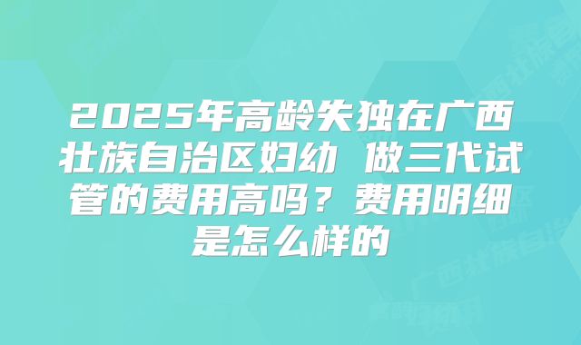 2025年高龄失独在广西壮族自治区妇幼 做三代试管的费用高吗？费用明细是怎么样的
