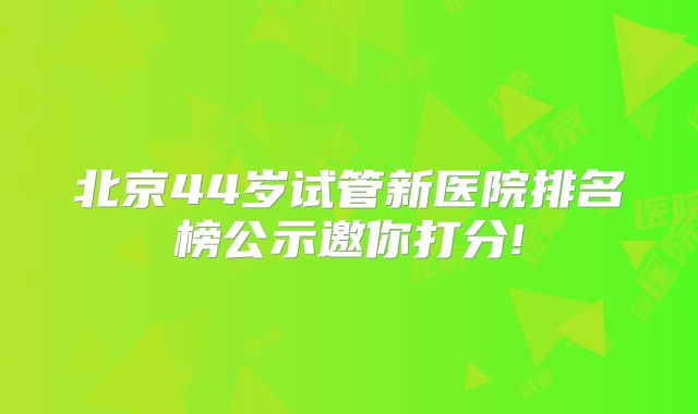 北京44岁试管新医院排名榜公示邀你打分!