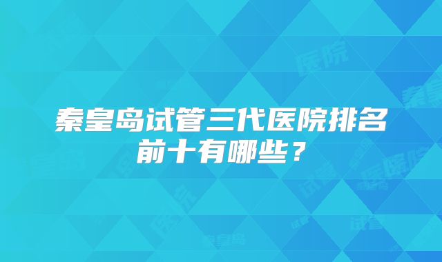 秦皇岛试管三代医院排名前十有哪些？