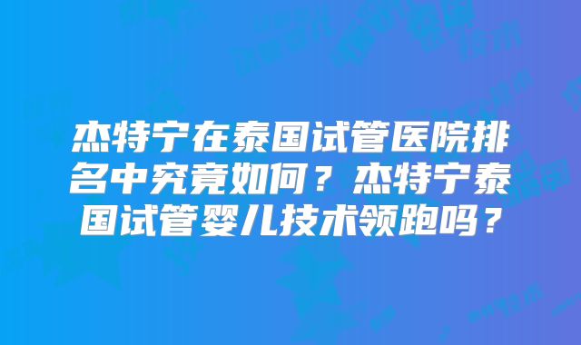 杰特宁在泰国试管医院排名中究竟如何?杰特宁泰国试管婴儿技术领跑吗?