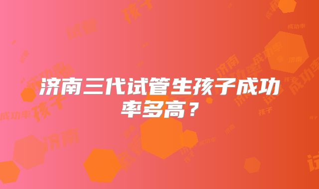 济南三代试管生孩子成功率多高？