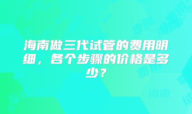 海南做三代试管的费用明细，各个步骤的价格是多少？