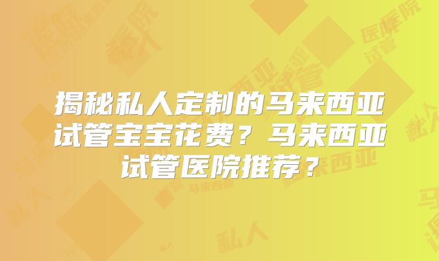 揭秘私人定制的马来西亚试管宝宝花费?马来西亚试管医院推荐?