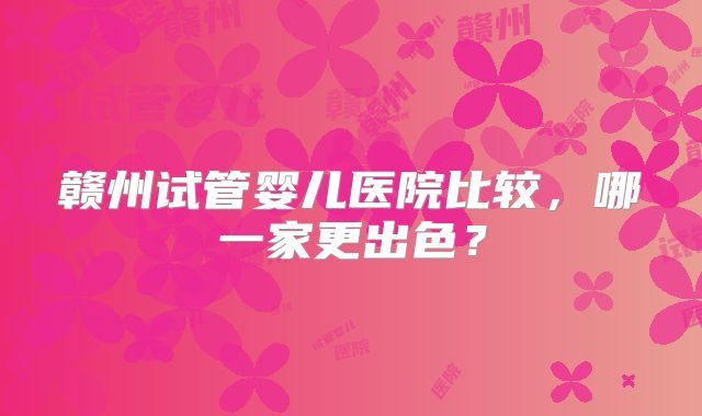 赣州试管婴儿医院比较,哪一家更出色?