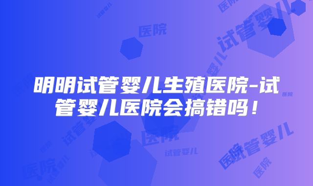 明明试管婴儿生殖医院-试管婴儿医院会搞错吗！