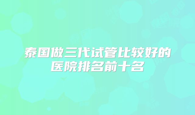 泰国做三代试管比较好的医院排名前十名