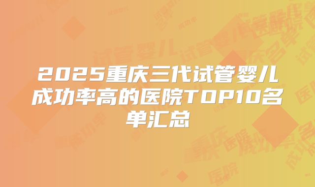 2025重庆三代试管婴儿成功率高的医院TOP10名单汇总
