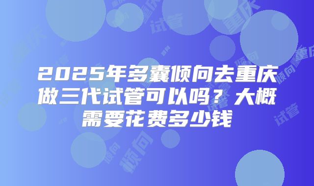 2025年多囊倾向去重庆做三代试管可以吗?大概需要花费多少钱