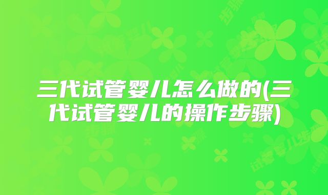 三代试管婴儿怎么做的(三代试管婴儿的操作步骤)