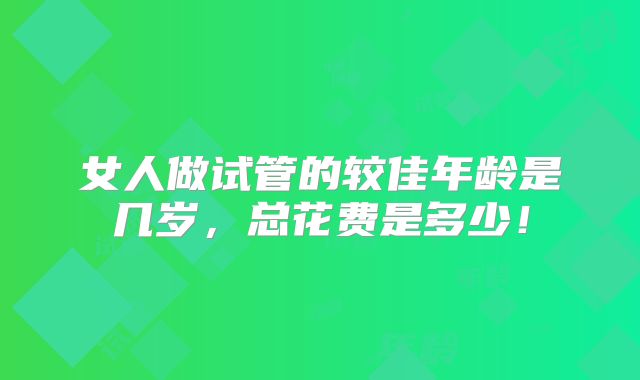 女人做试管的较佳年龄是几岁,总花费是多少!