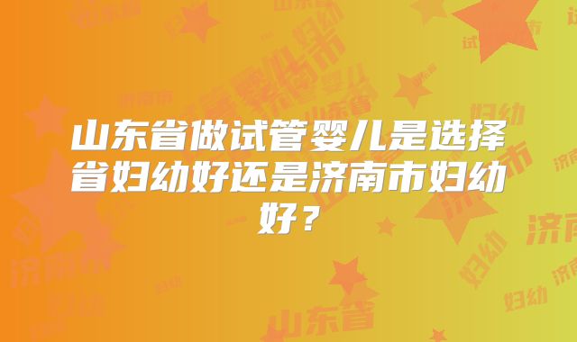 山东省做试管婴儿是选择省妇幼好还是济南市妇幼好?