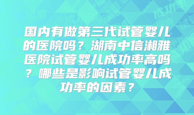 国内有做第三代试管婴儿的医院吗?湖南中信湘雅医院试管婴儿成功率高吗?哪些是影响试管婴儿成功率的因素?