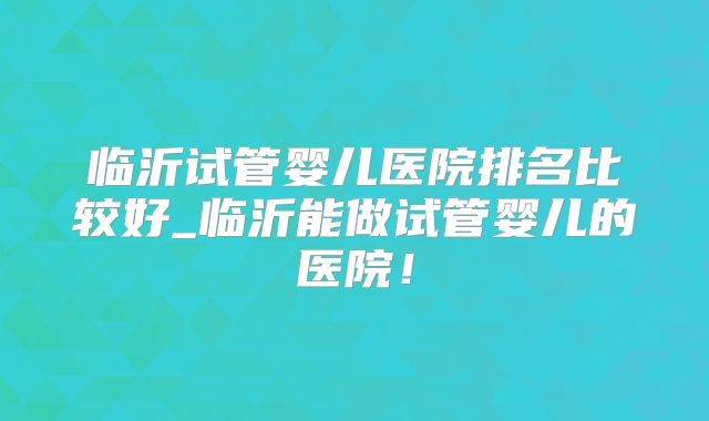 临沂试管婴儿医院排名比较好_临沂能做试管婴儿的医院！