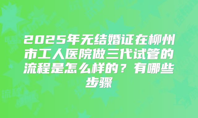 2025年无结婚证在柳州市工人医院做三代试管的流程是怎么样的?有哪些步骤