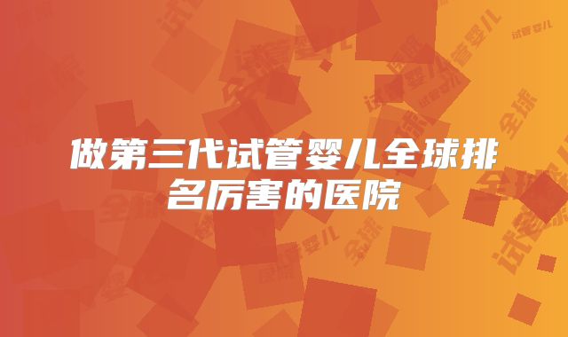 做第三代试管婴儿全球排名厉害的医院