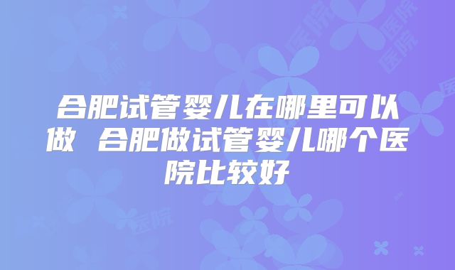 合肥试管婴儿在哪里可以做 合肥做试管婴儿哪个医院比较好