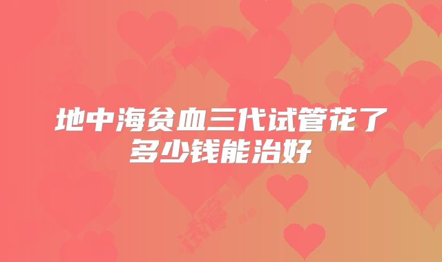 地中海贫血三代试管花了多少钱能治好