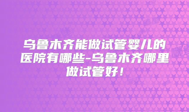 乌鲁木齐能做试管婴儿的医院有哪些-乌鲁木齐哪里做试管好！