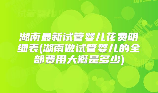 湖南最新试管婴儿花费明细表(湖南做试管婴儿的全部费用大概是多少)