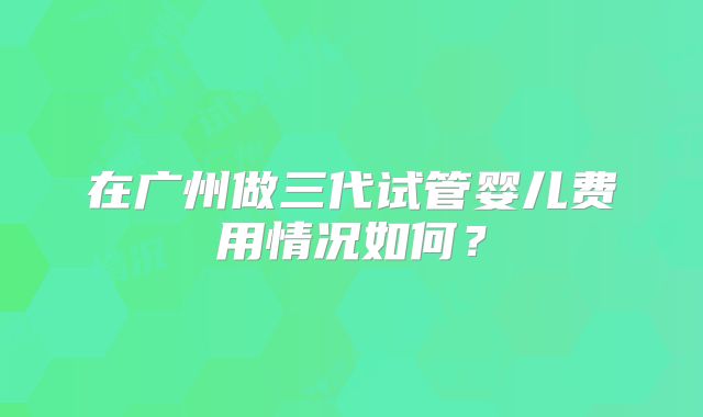 在广州做三代试管婴儿费用情况如何?